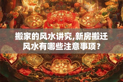 搬家的风水讲究,新房搬迁风水有哪些注意事项？