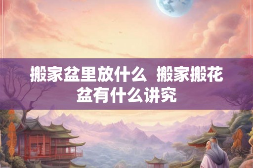 搬家盆里放什么  搬家搬花盆有什么讲究