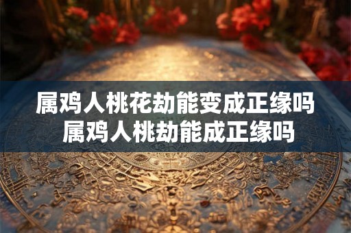 属鸡人桃花劫能变成正缘吗 属鸡人桃劫能成正缘吗 属鸡人桃花劫能变成正缘吗 属鸡人桃劫能成正缘吗