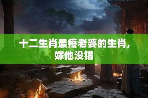 十二生肖最疼老婆的生肖,嫁他没错