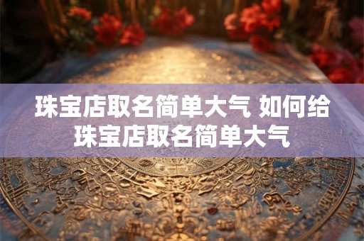 珠宝店取名简单大气 如何给珠宝店取名简单大气 珠宝店取名简单大气 如何给珠宝店取名简单大气