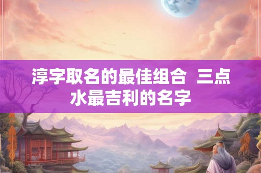 淳字取名的最佳组合 三点水最吉利的名字 淳字取名的最佳组合 三点水最吉利的名字