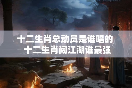 十二生肖总动员是谁唱的  十二生肖闯江湖谁最强
