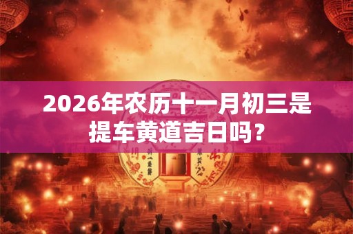 2026年农历十一月初三是提车黄道吉日吗? 2026年农历十一月初三是提车黄道吉日吗?