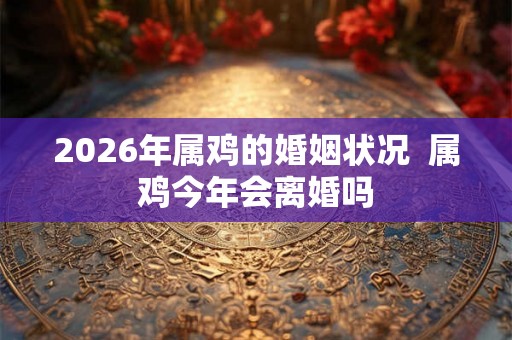 2026年属鸡的婚姻状况  属鸡今年会离婚吗