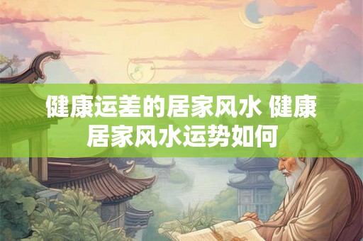 健康运差的居家风水 健康居家风水运势如何