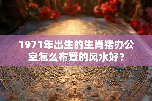 1971年出生的生肖猪办公室怎么布置的风水好? 1971年出生的生肖猪办公室怎么布置的风水好?
