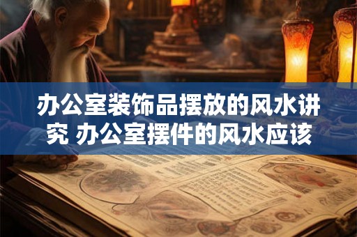办公室装饰品摆放的风水讲究 办公室摆件的风水应该注意什么 办公室装饰品摆放的风水讲究 办公室摆件的风水应该注意什么