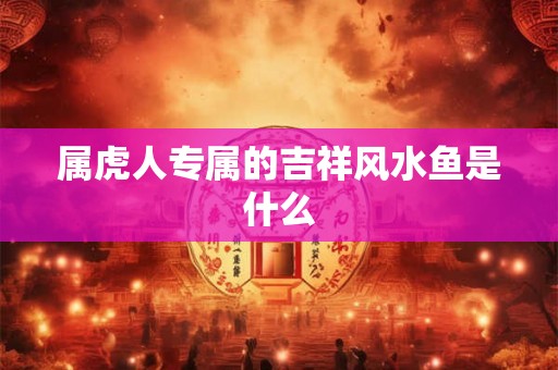 属虎人专属的吉祥风水鱼是什么 属虎人专属的吉祥风水鱼是什么