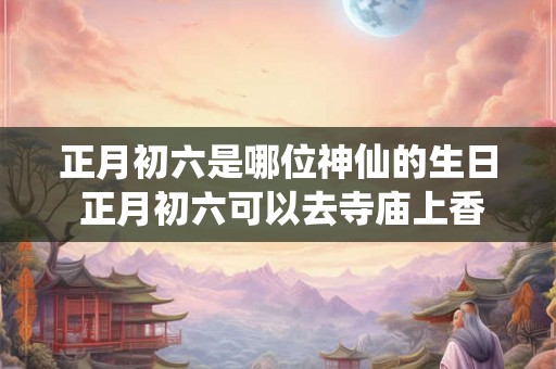 正月初六是哪位神仙的生日 正月初六可以去寺庙上香吗 正月初六是哪位神仙的生日 正月初六可以去寺庙上香吗