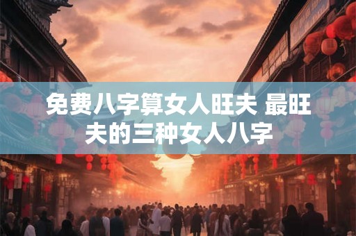 免费八字算女人旺夫 最旺夫的三种女人八字
