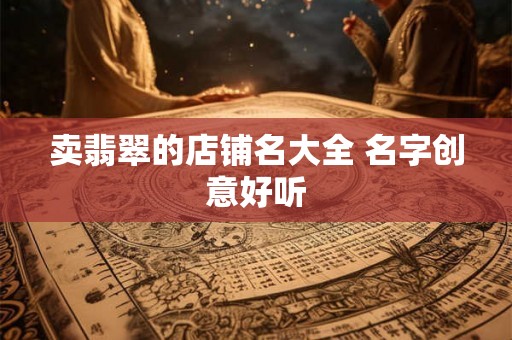 卖翡翠的店铺名大全 名字创意好听 卖翡翠的店铺名大全 名字创意好听