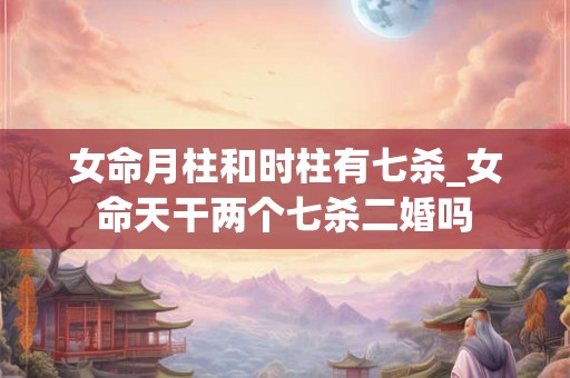 女命月柱和时柱有七杀_女命天干两个七杀二婚吗