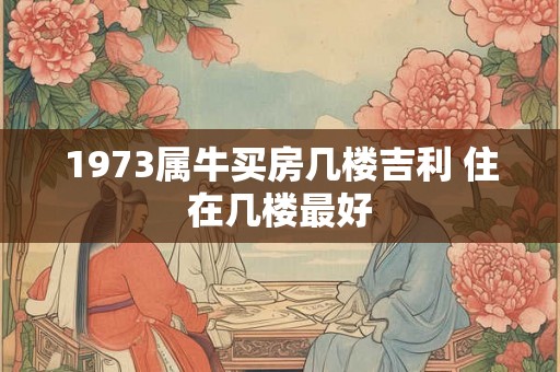 1973属牛买房几楼吉利 住在几楼最好