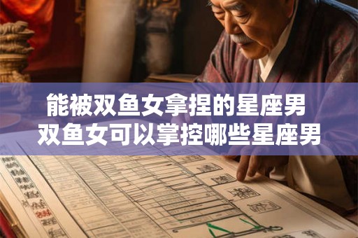 能被双鱼女拿捏的星座男 双鱼女可以掌控哪些星座男