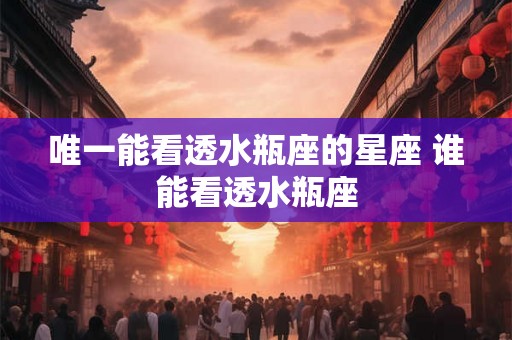 唯一能看透水瓶座的星座 谁能看透水瓶座 唯一能看透水瓶座的星座 谁能看透水瓶座