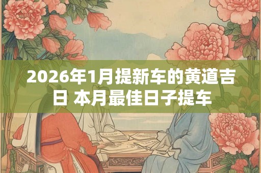 2026年1月提新车的黄道吉日 本月最佳日子提车