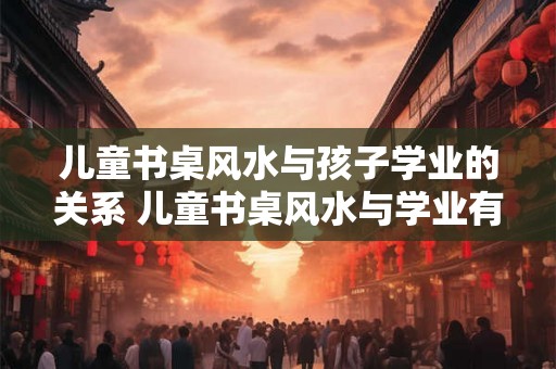儿童书桌风水与孩子学业的关系 儿童书桌风水与学业有关吗 儿童书桌风水与孩子学业的关系 儿童书桌风水与学业有关吗