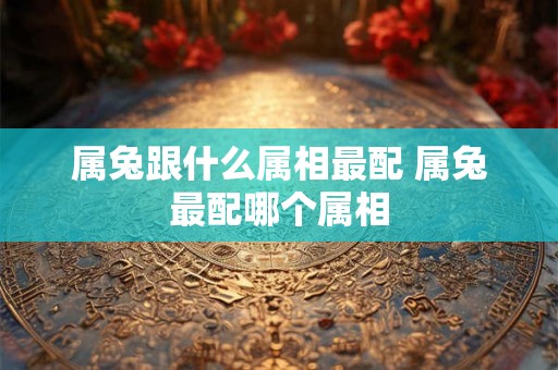 属兔跟什么属相最配 属兔最配哪个属相