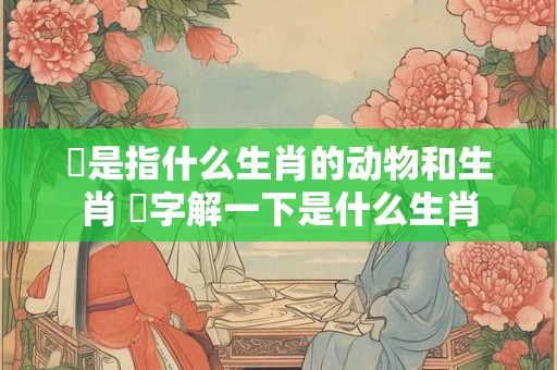 鑍是指什么生肖的动物和生肖 媊字解一下是什么生肖