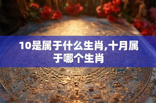 10是属于什么生肖,十月属于哪个生肖 10是属于什么生肖,十月属于哪个生肖