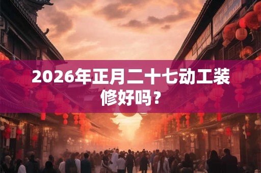 2026年正月二十七动工装修好吗？