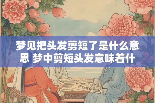 梦见把头发剪短了是什么意思 梦中剪短头发意味着什么 梦见把头发剪短了是什么意思 梦中剪短头发意味着什么