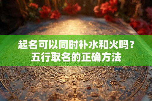 起名可以同时补水和火吗？五行取名的正确方法