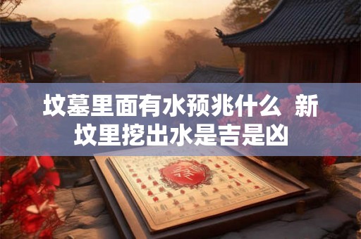 坟墓里面有水预兆什么  新坟里挖出水是吉是凶