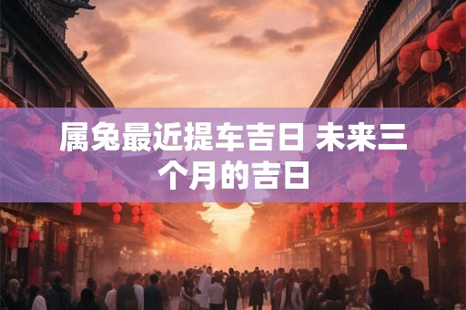 属兔最近提车吉日 未来三个月的吉日