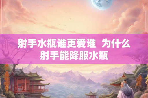 射手水瓶谁更爱谁  为什么射手能降服水瓶