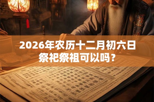 2026年农历十二月初六日祭祀祭祖可以吗？
