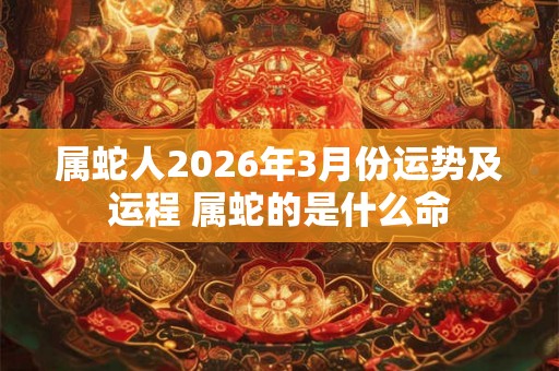 属蛇人2026年3月份运势及运程 属蛇的是什么命 属蛇人2026年3月份运势及运程 属蛇的是什么命