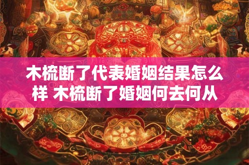 木梳断了代表婚姻结果怎么样 木梳断了婚姻何去何从 木梳断了代表婚姻结果怎么样 木梳断了婚姻何去何从