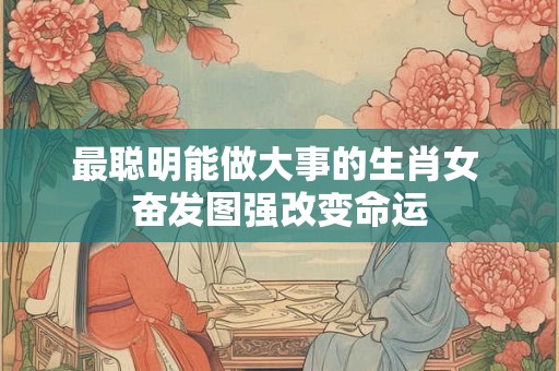 最聪明能做大事的生肖女 奋发图强改变命运