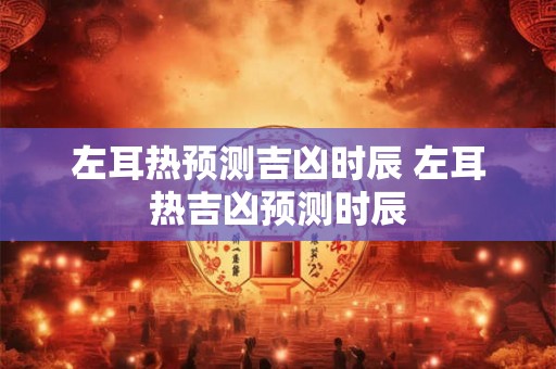 左耳热预测吉凶时辰 左耳热吉凶预测时辰