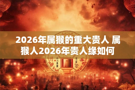 2026年属猴的重大贵人 属猴人2026年贵人缘如何