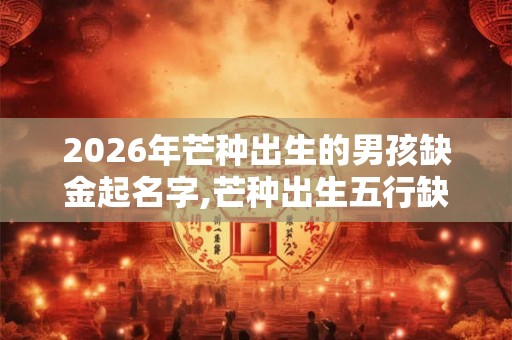 2026年芒种出生的男孩缺金起名字,芒种出生五行缺什么？