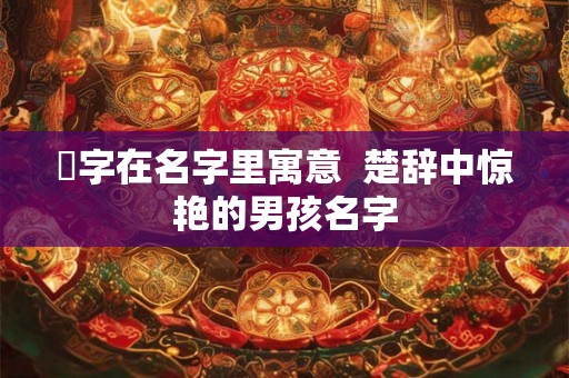 珹字在名字里寓意 楚辞中惊艳的男孩名字 珹字在名字里寓意 楚辞中惊艳的男孩名字