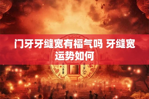 门牙牙缝宽有福气吗 牙缝宽运势如何 门牙牙缝宽有福气吗 牙缝宽运势如何