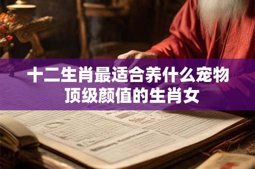 十二生肖最适合养什么宠物  顶级颜值的生肖女