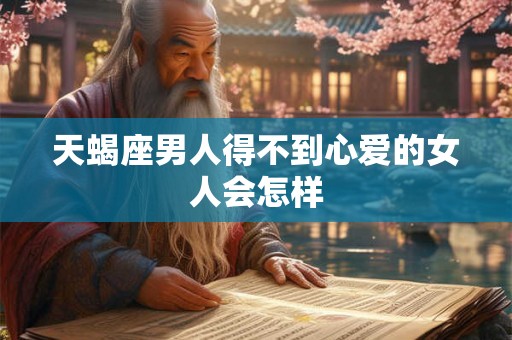 天蝎座男人得不到心爱的女人会怎样 天蝎座男人得不到心爱的女人会怎样
