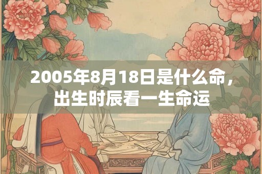 2005年8月18日是什么命,出生时辰看一生命运 2005年8月18日是什么命,出生时辰看一生命运