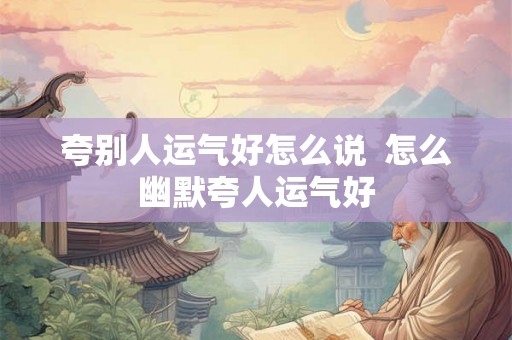 夸别人运气好怎么说 怎么幽默夸人运气好 夸别人运气好怎么说 怎么幽默夸人运气好