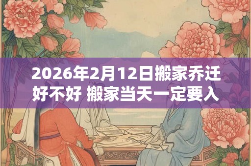 2026年2月12日搬家乔迁好不好 搬家当天一定要入住新房吗