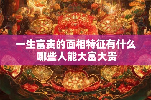 一生富贵的面相特征有什么 哪些人能大富大贵 一生富贵的面相特征有什么 哪些人能大富大贵