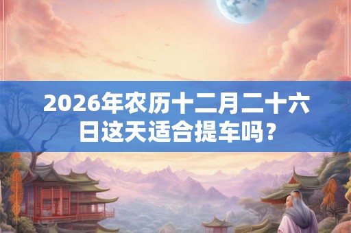 2026年农历十二月二十六日这天适合提车吗？