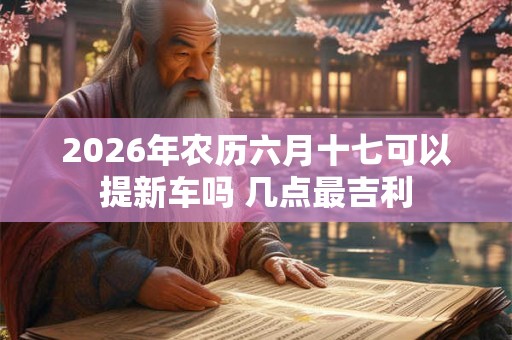 2026年农历六月十七可以提新车吗 几点最吉利