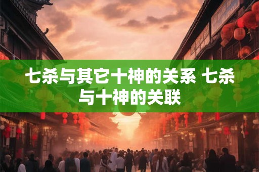 七杀与其它十神的关系 七杀与十神的关联