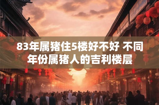 83年属猪住5楼好不好 不同年份属猪人的吉利楼层